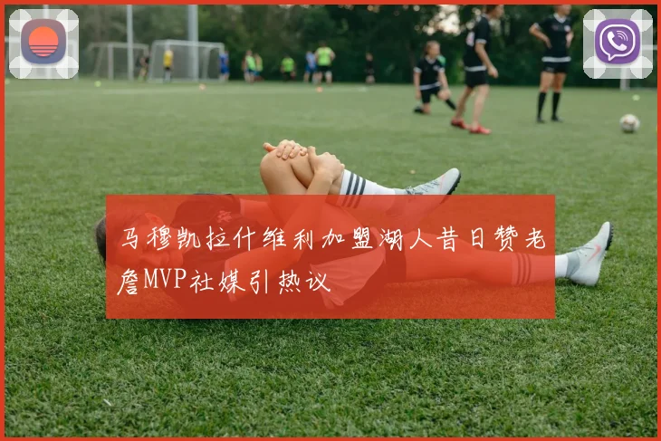 马穆凯拉什维利加盟湖人昔日赞老詹MVP社媒引热议