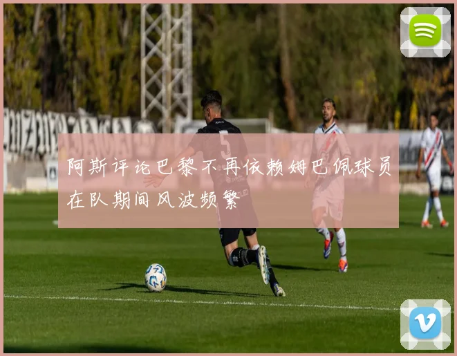 阿斯评论巴黎不再依赖姆巴佩球员在队期间风波频繁