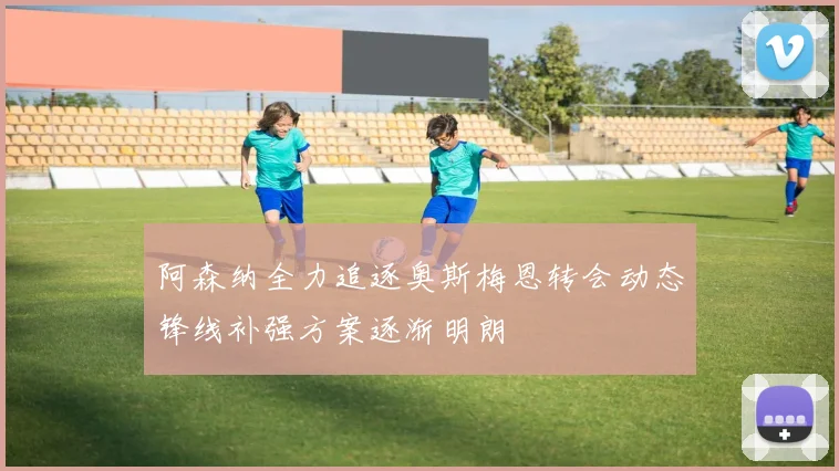 阿森纳全力追逐奥斯梅恩转会动态锋线补强方案逐渐明朗