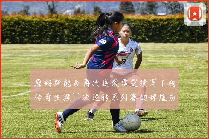 詹姆斯能否再次逆袭雷霆续写下狗传奇生涯11次逆转系列赛的辉煌历史