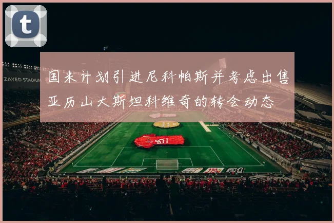 国米计划引进尼科帕斯并考虑出售亚历山大斯坦科维奇的转会动态