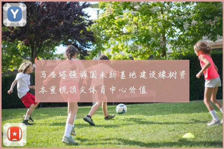 马洛塔强调国米新基地建设橡树资本重视顶尖体育中心价值