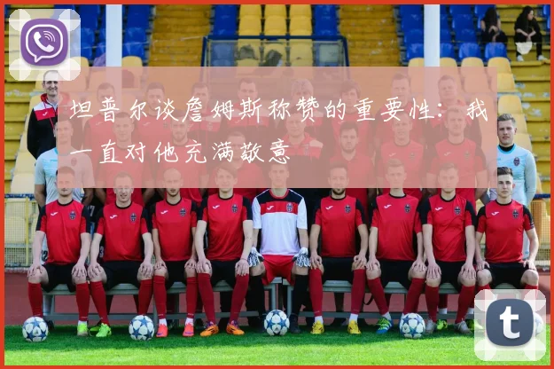 坦普尔谈詹姆斯称赞的重要性：我一直对他充满敬意