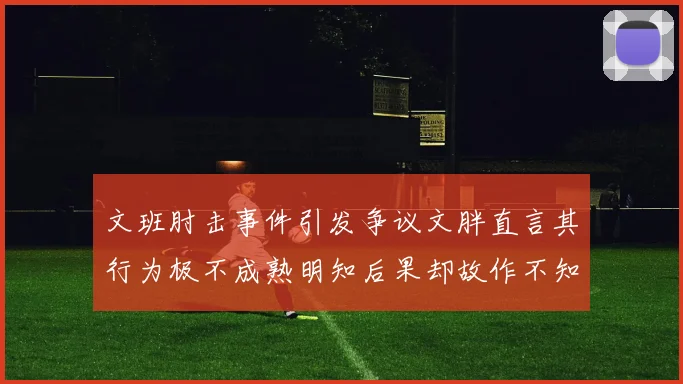 文班肘击事件引发争议文胖直言其行为极不成熟明知后果却故作不知