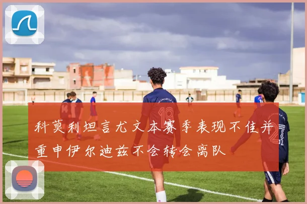 科莫利坦言尤文本赛季表现不佳并重申伊尔迪兹不会转会离队