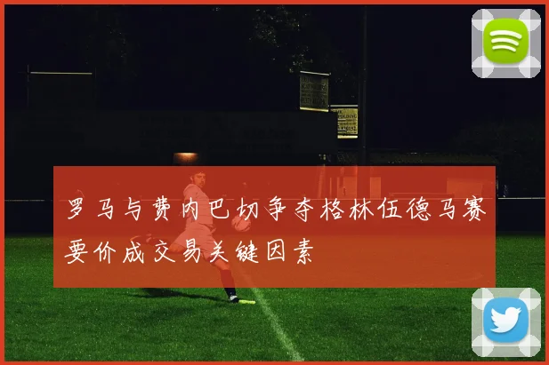 罗马与费内巴切争夺格林伍德马赛要价成交易关键因素