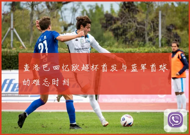 查洛巴回忆欧超杯首发与蓝军首球的难忘时刻