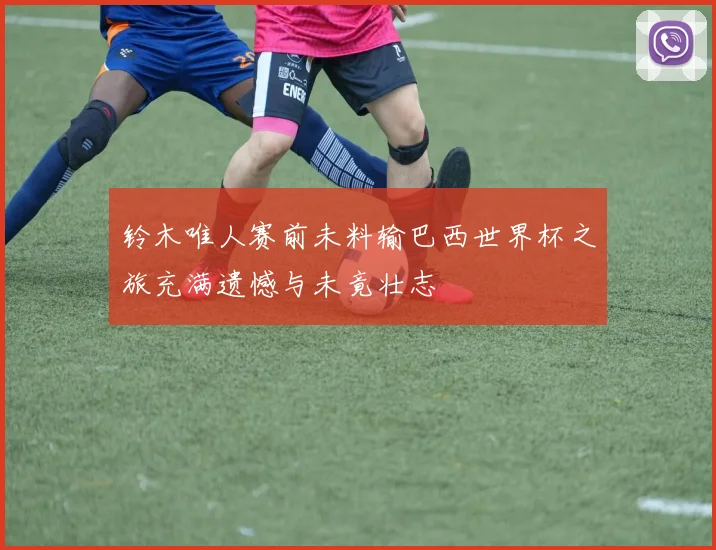 铃木唯人赛前未料输巴西世界杯之旅充满遗憾与未竟壮志