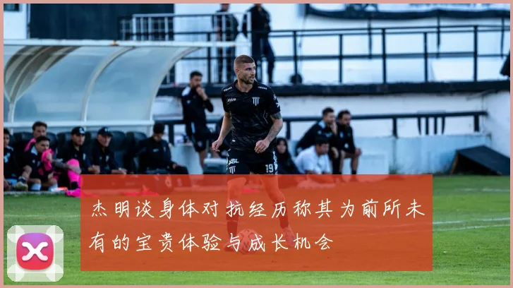 杰明谈身体对抗经历称其为前所未有的宝贵体验与成长机会