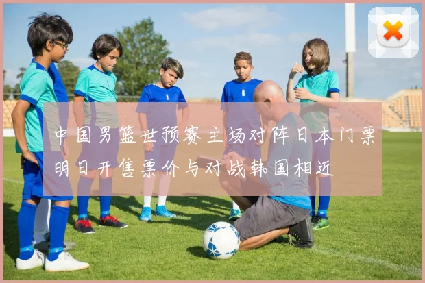 中国男篮世预赛主场对阵日本门票明日开售票价与对战韩国相近