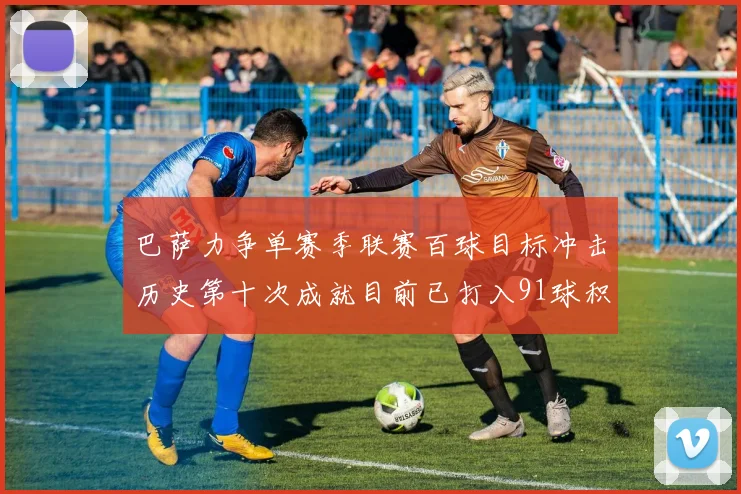巴萨力争单赛季联赛百球目标冲击历史第十次成就目前已打入91球积91分